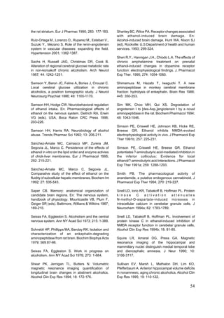 the rat striatum. Eur J Pharmac 1995; 283: 177-183.       Shanley BC, Wilce PA. Receptor changes associated
                                                          with ethanol-induced brain damage. En:
Ruiz-Ortega M., Lorenzo O., Ruperez M., Esteban V.,       Alcohol-induced brain damage. Hunt WA, Nixon SJ
Suzuki Y., Mezano S. Role of the renin-angiotensin        (ed). Rockville: U.S Department of health and human
system in vascular diseases: expanding the field.         services. 1993; 299-324.
Hypertension 2001; 1382-1387.
                                                          Shen R.Y., Hannigan J.H., Chiodo L.A. The effects of
Sachs H, Russell JAG, Christmas DR, Cook B.               chronic amphetamine treatment on prenatal
Alteration of regional cerebral glucose metabolic rate    ethanol-induced changes in dopamine receptor
in non-korsakoff chronic alcoholism. Arch Neurol          function: electrophysiological findings. J. Pharmacol
1987; 44: 1242-1251.                                      Exp Ther. 1995; 274: 1054-1060.

Samson Y, Baron JC, Feline A, Bories J, Crouzel C.        Shimamura M, Hazato T, Iwaguchi T. A new
Local cerebral glucose utilization in chronic             aminopeptidase in monkey cerebral membrane
alcoholics, a positron tomographic study. J Neurol        fraction: hydrolysis of enkephalin. Brain Res 1988;
Neurosurg Psychiat 1986; 49: 1165-1170.                   445: 350-353.

Samson HH, Hodge CW. Neurobehavioral regulation           Sim MK, Choo MH, Qui XS. Degradation of
of ethanol intake. En: Pharmacological effects of         angiotensin I to [des-Asp1]angiotensin I by a novel
ethanol on the nervous system. Deitrich RA, Erwin         aminopeptidase in the rat. Biochem Pharmacol 1994;
VG (eds). USA, Boca Raton CRC Press 1996;                 48: 1043-1046.
203-226.
                                                          Simson PE, Criswell HE, Johnson KB, Hicks RE,
Samson HH, Harris RA. Neurobiology of alcohol             Breese GR. Ethanol inhibits NMDA-evoked
abuse. Trends Pharmac Sci 1992; 13: 206-211.              electrophysiological activity in vivo. J Pharmacol Exp
                                                          Ther 1991b; 257: 225-231.
Sánchez-Amate MC, Carrasco MP, Zurera JM,
Segovia JL, Marco C. Persistence of the effects of        Simson PE, Criswell HE, Breese GR. Ethanol
ethanol in vitro on the lipid order and enzyme activies   potentiates ?-aminobutyric acid-mediated inhibition in
of chick-liver membranes. Eur J Pharmacol 1995;           the inferior colliculus: Evidence for local
292: 215-221.                                             ethanol/?-aminobutyric acid interactions. J Pharmacol
                                                          Exp Ther 1991a; 259: 1288-1293.
Sánchez-Amate MC, Marco C, Segovia JL.
Comparative study of the effect of ethanol on the         Smith PB. The pharmacological activity of
fluidity of subcellular hepatic membranes. Biochem Int    anandamide, a putative endogenous cannabinoid. J
1992; 27: 535-543.                                        Pharmacol Exp Ther 1994; 270: 219-227.

Saper CB. Memory: anatomical organization of              Snell LD, Iorio KR, Tabakoff B, Hoffman PL. Protein
candidate brain regions. En: The nervous system,          kinase        C     activation      attenuates
handbook of physiology. Mountcastle VB, Plum F,           N-methyl-D-aspartate-induced increases in
Geiger SR (eds). Baltimore, Willians & Wilkins 1987;      intracellular calcium in cerebelar granule cells. J
169-210.                                                  Neurochem 1994a; 62: 1783-1789.

Seixas FA, Eggleston S. Alcoholism and the central        Snell LD, Tabakoff B, Hoffman PL. Involvement of
nervous system. Ann NY Acad Sci 1973; 215: 1-389.         protein kinase C in ethanol-induced inhibition of
                                                          NMDA receptor function in cerebelar granule cells.
Schnebli HP, Phillipps MA, Barclay RK. Isolation and      Alcohol Clin Exp Res 1994b; 18: 81-85.
characterization of an enkephalin-degrading
aminopeptidase from rat brain. Biochim Biophys Acta       Squire LR, Amaral DG, Press GA. Magnetic
1979; 569:87-98.                                          resonance imaging of the hippocampal and
                                                          mammillary nuclei distinguish medial temporal lobe
Seixas FA, Eggleston S. Work in progress on               and diencephalic amnesia. J Neur 1990; 10:
alcoholism. Ann NY Acad Sci 1976; 273: 1-664.             3106-3117.

Shear PK, Jernigan TL, Butters N. Volumetric              Sullivan EV, Marsh L, Mathalon DH, Lim KO,
magnetic resonance imaging quantification of              Pfefferbaum A. Anterior hippocampal volume deficits
longitudinal brain changes in abstinent alcoholics.       in nonamnesic, aging chronic alcoholics. Alcohol Clin
Alcohol Clin Exp Res 1994; 18: 172-176.                   Exp Res 1995; 19: 110-122.

                                                                                                            54
 