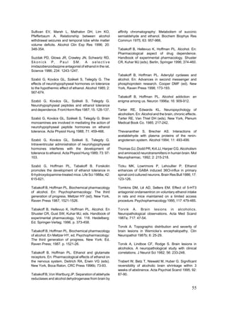 Sullivan EV, Marsh L, Mathalon DH, Lim KO,               affinity chromatography: Metabolism of succinic
Pfefferbaum A. Relationship between alcohol              semialdehyde and ethanol. Biochem Biophys Res
withdrawal seizures and temporal lobe white matter       Commun 1975; 63: 957-966.
volume deficits. Alcohol Clin Exp Res 1996; 20:
348-354.                                                 Tabakoff B, Hellevuo K, Hoffman PL. Alcohol. En:
                                                         Pharmacological aspect of drug dependence.
Suzdak PD, Glowa JR, Crawley JN, Schwartz RD,            Handbook of experimental pharmacology. Shuster
Skonick P, Paul SM. A selective                          CR, Kuhar MJ (eds). Berlin, Springer 1996; 374-460.
imidazobenzodiazpine antagonist of ethanol in the rat.
Science 1986; 234: 1243-1247.
                                                         Tabakoff B, Hoffman PL. Adenylyl cyclases and
Szabó G, Kovács GL, Székeli S, Telegdy G. The            alcohol. En: Advances in second messenger and
effects of neurohypophyseal hormones on tolerance        phosphoprotein research. Cooper DMF (ed). New
to the hypothermic effect of ethanol. Alcohol 1985; 2:   York, Raven Press 1998; 173-193.
567-674.
                                                         Tabakoff B, Hoffman PL. Alcohol addiction: an
Szabó G, Kovács GL, Székeli S, Telegdy G.                enigma among us. Neuron 1996a; 16: 909-912.
Neurohypophyseal peptides and ethanol tolerance
and dependence. Front Horm Res 1987; 15: 128-137.        Tarter RE, Edwards KL. Neuropsychology of
                                                         alcoholism. En: Alcohol and the brain, chronic effects.
Szabó G, Kovács GL, Székeli S, Telegdy G. Brain          Tarter RE, Van Thiel DH (eds). New York, Plenum
monoamines are involved in mediating the action of       Medical Book Co. 1985; 217-242.
neurohypophyseal peptide hormones on ethanol
tolerance. Acta Physiol Hung 1988; 71: 459-466.          Thevananther S, Brecher AS. Interactions of
                                                         acetaldehyde with plasma proteins of the renin-
Szabó G, Kovács GL, Székeli S, Telegdy G.                angiotensin system. Alcohol 1994; 11: 493-499.
Intraventricular administration of neurohypophyseal
hormones interferes with the development of              Thomas GJ, Dodd PR, Kril JJ, Harper CG. Alcoholism
tolerance to ethanol. Acta Physiol Hung 1989; 73: 97-    and aminoacid neurotransmitters in human brain. Mol
103.                                                     Neuropharmac. 1992; 2: 215-218.

Szabó G, Hoffman PL, Tabakoff B. Forskolin               Ticku MK, Lowrimore P, Lehoullier P. Ethanol
promotes the development of ethanol tolerance in         enhances of GABA induced 36Cl-influx in primary
6-hydroxydopamine-treated mice. Life Sci 1988a; 42:      spinal cord cultured neurons. Brain Res Bull 1986; 17:
615-621.                                                 123-126.

Tabakoff B, Hoffman PL. Biochemical pharmacology         Tomkins DM, Lê AD, Sellers EM. Effect of 5-HT3
of alcohol. En: Psychopharmacology: The third            antagonist ondansentron on voluntary ethanol intake
generation of progress. Meltzer HY (ed). New York,       in rats and mice maintained on a limited access
Raven Press 1987; 1521-1526.                             procedure. Psychopharmacology 1995; 117: 479-485.

Tabakoff B, Hellevuo K, Hoffman PL. Alcohol. En          Torvik A. Brain lesions in alcoholics.
Shuster CR, Gust SW, Kuhar MJ, eds. Handbook of          Neuropathological observations. Acta Med Scand
experimental pharmacology. Vol. 118. Heidelberg:         1987a; 717: 47-54.
Ed. Springer-Verlag; 1996. p. 373-458.
                                                         Torvik A. Topographic distribution and severity of
Tabakoff B, Hoffman PL. Biochemical pharmacology         brain lesions in Wernicke’s encephalopathy. Clin
of alcohol. En Meltzer HY, ed. Psychopharmacology:       Neuropathol 1987b; 6: 25-29.
The third generation of progress. New York: Ed.
Raven Press; 1987. p. 1521-26.                           Torvik A, Lindboe CF, Rodge S. Brain lesions in
                                                         alcoholics. A neuropathological study with clinical
Tabakoff B, Hoffman PL. Ethanol and glutamate            correlations. J Neurol Sci 1982; 56: 233-248.
receptors. En: Pharmacological effects of ethanol on
the nervous system. Deitrich RA, Erwin VG (eds).         Trabert W, Betz T, Niewald M, Huber G. Significant
New York, Boca Raton, CRC Press 1996b; 73-93.            reversibility of alcoholic brain shrinkage within 3
                                                         weeks of abstinence. Acta Psychiat Scand 1995; 92:
Tabakoff B, Von Wartburg JP. Separation of aldehyde      87-90.
reductases and alcohol dehydrogenase from brain by

                                                                                                            55
 