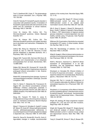 Tsai G, Gastfriend DR, Coyle JT. The glutamatergic        systems in the monkey brain. Neurobiol Aging 1989;
basis of human alcoholism. Ann J Psychiat 1995;           10: 11-19.
152: 332-340.
                                                          White G, Lovinger DM, Weight FF. Ethanol inhibits
Victor M, Yakovlev PI. Korsakoff’s psychic disorder in    NMDA-activated current but does not alter
conjunction with peripheral neuritis. A translation of    GABA-activated current in an isolated adult
Korsakoff’s original article with brief comments on the   mammaliam neurons. Brain Res 1990; 507: 332-336.
author and his contribution to clinical medicine.
Neurology 1955; 5: 394-406.                               Wik G, Borg S, Sjogren I, Wiesel FA, Blomqvist G,
                                                          Borg J, Greitz T, Nyback H, Sedvall G, Stone-Elander
Victor M, Adams RD, Collins GH. The                       S, Widen L. PET determination of regional cerebral
Wernicke-Korsakoff syndrome. Oxford, Blackwell            glucose metabolism in alcohol-dependent men and
Scientific 1971.                                          healthy controls using 11C-glucose. Acta Psychiat
                                                          Scand 1988; 78: 234-241.
Victor M, Adams RD, Collins GH. The
Wernicke-Korsakoff syndrome and related disorders         Wilkinson DA. Examination of alcoholics by computed
due to alcoholism and malnutrition. Philadelphia; FA      tomographic (CT) seans. A critical reviews. Alcohol
Davis 1989.                                               Clin Exp Res 1982; 6: 31-45.

Volkow ND, Wang GJ, Hitzemann R, Fowler JS,               Wise RA. Neurobiology of addiction. Curr Opin
Overall JE, Burr G, Wolf AP. Recovery of brain            Neurobiol 1996; 6: 243-250.
glucose metabolism in detoxified alcoholics. Am J
Psychiatry 1995; 152: 53-59.                              Witek B, Ko»taj A. Effect of ethanol administration on
                                                          activities of some lysosomal hydrolases in the mouse.
Wagner GW, Tavianini MA, Herrmann KM, Dixon JE.           Gen Pharmacol 1999; 32: 163-168.
Purification and characterization of an enkephalin
aminopeptidase from rat brain. Biochemistry 1981;         Wolf G., Wenzel U., Assmann K.J., Stahl R.A. Renal
13:3884-3890.                                             expression of aminopeptidase A in rat with
                                                          two-kidney, one clip hypertension. Nephrol dial
Walker DW, Barnes DE, Zorneyzer SF, Hunter BE,            Translant 2000; 15: 1935-1942.
Kubanis P. Neuronal loss in hippocampus induced by
prolongued ethanol consumption in rats. Science.          Woodward JJ, Gonzales RA. Ethanol inhibition of
1980b; 209: 711-713.                                      N-methyl-D-aspartate-stimulated endogenous
                                                          dopamine release from rat striatal slices: Reversal by
Walsh KW. Understanding brain damage. A primer of         glycine. J Neurochem 1990; 54: 712-715.
neuropsychological evaluation. Edinburgh, Churchill
Livingstone 1985.                                         Wozniak KM, Pert A, Linnoila M. Antagonism of
                                                          5-HT3 receptors attenuates the effects of ethanol on
Wan FJ, Berton F, Madamba SG, Francesconi W,              extracellular dopamine. Eur J Pharmacol 1990; 187:
Siggins GR. Low ethanol concentrations enhance            287-289.
GABAergic inhibitory postsynaptic potentials in
hippocampal pyramidal neurons only after block of         Woodward JJ. A comparison of the effects of ethanol
GABAA receptors. Proc Natl Acad Sci USA 1996; 93:         and the competitive glycine 7-chlorokynurenic acid on
5049-5054.                                                N-methyl-D-aspartic acid-induced neurotransmitter
                                                          release from rat hippocampal slices. J Neurochem
Wang DC, Taraschi TF, Rubin E, Janes N.                   1994; 62: 987-991.
Configurational entropy is the driving force of ethanol
action on membrane architecture. Biochim Biophys          Wright JW, Harding JW. Brain angiotensin receptor
Acta 1993; 1145: 141-148.                                 subtypes AT1, AT2 and AT4 and their functions.
                                                          Regul Pept 1995; 59: 269-95.
Weiss F, Parsons LH, Schulteis G, Hyytiä P, Lorang
MT, Bloom FE, Koob GF. Ethanol self-administration        Wright JM, Peoples RW, Weight FF. Single-channel
restores withdrawal-aassociated deficiencies in           and whole-cell analysis of ethanol inhibition of
accumbal dopamine and 5-hydroxytryptamine release         NMDA-activated current in cultured mouse cortical
in dependent rats. J Neurosci 1996; 16: 3474-3485.        and hippocampal neurons. Brain Res 1996; 738:
                                                          249-256.
Wenk GL, Pierce DJ, Struble RG, Price DL, Cork LC.
Age-related changes in multiple neurotransmitter          Yang X, Criswell HE, Simson P, Moy S, Breese GR.

                                                                                                             56
 
