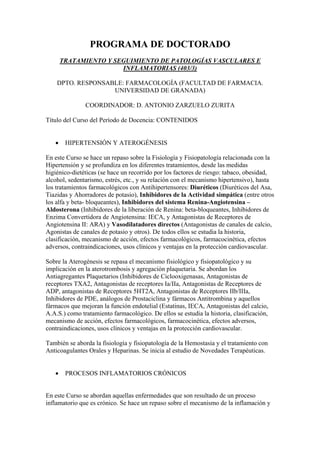 PROGRAMA DE DOCTORADO
       TRATAMIENTO Y SEGUIMIENTO DE PATOLOGÍAS VASCULARES E
                       INFLAMATORIAS (403/3)

    DPTO. RESPONSABLE: FARMACOLOGÍA (FACULTAD DE FARMACIA.
                   UNIVERSIDAD DE GRANADA)

               COORDINADOR: D. ANTONIO ZARZUELO ZURITA

Título del Curso del Período de Docencia: CONTENIDOS


   •    HIPERTENSIÓN Y ATEROGÉNESIS

En este Curso se hace un repaso sobre la Fisiología y Fisiopatología relacionada con la
Hipertensión y se profundiza en los diferentes tratamientos, desde las medidas
higiénico-dietéticas (se hace un recorrido por los factores de riesgo: tabaco, obesidad,
alcohol, sedentarismo, estrés, etc., y su relación con el mecanismo hipertensivo), hasta
los tratamientos farmacológicos con Antihipertensores: Diuréticos (Diuréticos del Asa,
Tiazidas y Ahorradores de potasio), Inhibidores de la Actividad simpática (entre otros
los alfa y beta- bloqueantes), Inhibidores del sistema Renina-Angiotensina –
Aldosterona (Inhibidores de la liberación de Renina: beta-bloqueantes, Inhibidores de
Enzima Convertidora de Angiotensina: IECA, y Antagonistas de Receptores de
Angiotensina II: ARA) y Vasodilatadores directos (Antagonistas de canales de calcio,
Agonistas de canales de potasio y otros). De todos ellos se estudia la historia,
clasificación, mecanismo de acción, efectos farmacológicos, farmacocinética, efectos
adversos, contraindicaciones, usos clínicos y ventajas en la protección cardiovascular.

Sobre la Aterogénesis se repasa el mecanismo fisiológico y fisiopatológico y su
implicación en la aterotrombosis y agregación plaquetaria. Se abordan los
Antiagregantes Plaquetarios (Inhibidores de Ciclooxigenasas, Antagonistas de
receptores TXA2, Antagonistas de receptores Ia/IIa, Antagonistas de Receptores de
ADP, antagonistas de Receptores 5HT2A, Antagonistas de Receptores IIb/IIIa,
Inhibidores de PDE, análogos de Prostaciclina y fármacos Antitrombina y aquellos
fármacos que mejoran la función endotelial (Estatinas, IECA, Antagonistas del calcio,
A.A.S.) como tratamiento farmacológico. De ellos se estudia la historia, clasificación,
mecanismo de acción, efectos farmacológicos, farmacocinética, efectos adversos,
contraindicaciones, usos clínicos y ventajas en la protección cardiovascular.

También se aborda la fisiología y fisiopatología de la Hemostasia y el tratamiento con
Anticoagulantes Orales y Heparinas. Se inicia al estudio de Novedades Terapéuticas.


   •    PROCESOS INFLAMATORIOS CRÓNICOS


En este Curso se abordan aquellas enfermedades que son resultado de un proceso
inflamatorio que es crónico. Se hace un repaso sobre el mecanismo de la inflamación y
 