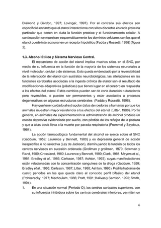 Diamond y Gordon, 1997; Lovinger, 1997). Por el contrario sus efectos son
específicos en tanto que el etanol interacciona con sitios discretos en cada proteína
particular que ponen en duda la función proteica y el funcionamiento celular. A
continuación se muestran esquemáticamente los dominios celulares con los que el
etanol puede interaccionar en un receptor hipotético (Fadda y Rossetti, 1998) (figura
2).

1.3. Alcohol Etílico y Sistema Nervioso Central.
       El mecanismo de acción del etanol implica muchos sitios en el SNC, por
medio de su influencia en la función de la mayoría de los sistemas neuronales a
nivel molecular, celular o de sistemas. Esto queda evidenciado por la reversibilidad
de la interacción del etanol con sustratos neurobiológicos, las alteraciones en las
funciones cerebrales asociadas a la ingesta crónica de etanol son el resultado de
modificaciones adaptativas (plásticas) que tienen lugar en el cerebro en respuesta
a los efectos del etanol. Estos cambios pueden ser de corta duración o duraderos
pero reversibles, o pueden ser permanentes y estar asociados a procesos
degenerativos en algunas estructuras cerebrales (Fadda y Rossetti, 1998).
       Hay que tener cuidado al extrapolar datos de roedores a humanos porque los
animales muestran mayor resistencia a los efectos del etanol (Litter, 1988). Por lo
general, en animales de experimentación la administración de alcohol produce un
estado depresivo evidenciado por sueño, con pérdida de los reflejos de la postura
y que a altas dosis lleva a la muerte por parada respiratoria (Frommel y Seydoux,
1964).
       La acción farmacológica fundamental del alcohol se ejerce sobre el SNC
(Gaddum, 1959; Laurence y Bennett, 1980) y es depresora general de acción
inespecífica o no selectiva (Ley de Jackson), disminuyendo la función de todos los
centros nerviosos en sucesión ordenada (Grollman y grollman, 1970; Bowman y
Rand, 1980; Crossland, 1980; Laurence y Bennett, 1980; Clark, 1981; Meyers et al.,
1981; Bradley et al., 1986; Carlsson, 1987; Ashton, 1993), cuyas manifestaciones
están relacionadas con la concentración sanguínea de la droga (Gaddum, 1959;
Bradley et al., 1986; Carlsson, 1987; Litter, 1988; Ashton, 1993). Podría hablarse de
cuatro periodos en los que queda claro el conocido perfil bifásico del etanol
(Pohoerecky, 1977; Mechoulam, 1986; Pratt, 1991; Kalivas y Samson, 1992; Smith,
1994).
1.     En una situación normal (Periodo O), los centros corticales superiores, con
       su influencia inhibidora sobre los centros cerebrales inferiores, permiten un


                                                                                   6
 