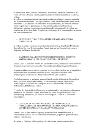 su aparición en Asma, Cefalea, Enfermedad Inflamatoria Intestinal: Enfermedad de
Crohn y Colitis Ulcerosa, Enfermedades Reumáticas: Artritis Reumatoide y Artrosis,
 y Gota.
Se realiza un extenso estudio de los tratamientos farmacológicos existentes para cada
una de estas enfermedades. Con especial interés en los Antiinflamatorios, tanto los no
esteroideos (AINES) como los esteroideos (Glucocorticoides), así como en fármacos
Inmunosupresores, ya que algunas de estas enfermedades son enfermedades
autoinmunes o cursan con un componente inmunológico importante. Se realiza una
introducción de las Novedades Terapéuticas en el campo de la Inmunología relacionada
con estas enfermedades.


   •   NOVEDADES TERAPÉUTICAS EN PROCESOS PATOLÓGICOS
       VASCULARES.

Se realiza un trabajo-seminario conjunto entre los alumnos y dirigido por D. Eduardo
Ros, Jefe del Servicio de Angiología y Cirugía Vascular del Hospital Universitario
Virgen de las Nieves- San Cecilio.


   •   FARMACOLOGÍA DE TRASTORNOS HORMONALES: DIABETES,
       OSTEOPOROSIS Y DEL APARATO GENITAL FEMENINO.

En este Curso se realiza un estudio del Sistema Endocrino y su relación con la Diabetes,
Osteoporosis y trastornos hormonales relacionados con el aparato genital femenino.

Respecto a la Diabetes se hace un repaso de la enfermedad, clasificación y los posibles
tratamientos tanto de cambios en estilos de vida e higiénico-sanitarios como
farmacológico. Estudiamos los Antidiabéticos Orales y las Insulinas.

Con la Osteoporosis se realiza un repaso de la enfermedad, fisiología y fisiopatología
ósea y hormonal, sus complicaciones y el tratamiento preventivo y sintomático
farmacológico. Estudiamos los Estrógenos, Calcio y vitamina D, Calcitonina,
Bisfosfonatos, PTH humana y otros.

El estudio del Aparato Genital Femenino se realiza desde el tratamiento con hormonas
sexuales en sus diferentes vías de administración como Terapia Sustitutiva en la
menopausia y osteoporosis, así como en anticoncepción. También se abarcan los
fitoestrógenos.


   •   AVANCES EN PLANTAS MEDICINALES Y FITOTERAPIA I.
       TRATAMIENTO DE ALTERACIONES METABÓLICAS, DIGESTIVAS,
       GENITO-URINARIAS, CUTÁNEAS Y NEOPLÁSICAS

En este Curso se hace un breve repaso y actualización de conocimientos de la
Fitoterapia relacionada con las alteraciones metabólicas, digestivas, genito-urinarias,
cutáneas y neoplásicas.

Se repasa la Fisiología y Fisiopatología de cada uno de los sistemas afectados.
 