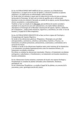 En las ALTERACIONES METABÓLICAS nos centramos en el Metabolismo
Lipoproteico y su papel en los niveles de lípidos y colesterol circulantes en plasma
sanguíneo y su implicación en enfermedades cardiovasculares.
Se incide sobre los métodos a seguir para la reducción de niveles de éstos en plasma
incluyendo la Fitoterapia. Se hace una revisión de aquéllas que se utilizan para
disminuir niveles de colesterol, haciendo un estudio de la especie, acción farmacológica,
efectos secundarios y contraindicaciones.
También se hace un estudio de la Obesidad, gran problema de nuestra sociedad y
resultado en la mayoría de casos del sedentarismo y los malos hábitos dietéticos.
Abordamos la Fitoterapia de la Obesidad: disminución del apetito, lipolisis, inhibición
de la lipogénesis, coadyuvantes diuréticas, digestivas y ansiolíticas, así como el uso de
laxantes y el papel de la fibra terapéutica.

En las ALTERACIONES DIGESTIVAS se hace un breve repaso de Fisiología y
Fisiopatología del Aparato Digestivo.
Se incide en las alteraciones gástricas: Dispepsias y fitoterapia con actividad
antiespasmódica, carminativa, colerética o proteolítica; Gastritis y Úlceras y su
tratamiento con plantas protectoras, antisecretoras, cicatrizantes y estimulantes de la
secreción de mucus.
También se incide en las alteraciones hepáticas tanto como trastorno de los hepatocitos
y su tratamiento con plantas hepatoprotectoras como los trastornos biliares y su
tratamiento con plantas coleréticas.
Por último se estudian las alteraciones intestinales: Diarrea y el tratamiento con plantas
astringentes y adsorbentes; y Estreñimiento y su tratamiento con laxantes mecánicos y
laxantes estimulantes.

En las Alteraciones Genito-urinarias y trastornos de la piel, tras repasar fisiología y
fisiopatología se estudian las plantas utilizadas como tratamiento: diuréticas,
antisépticas, etc.
En las Alteraciones Neoplásicas se estudia el papel de las plantas, en concreto de la
curcumina, como quimioprevención del cáncer.
 