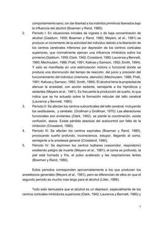 comportamiento sano, sin dar libertad a los instintos primitivos liberados bajo
      la influencia del alcohol (Bowman y Rand, 1980).
2.    Periodo I: En situaciones iniciales de ingesta o de baja concentración de
      alcohol (Gaddum, 1959; Bowman y Rand, 1980; Meyers, et al., 1981) se
      produce un incremento de la actividad del individuo debido a la liberación de
      los centros cerebrales inferiores por depresión de los centros corticales
      superiores, que normalmente ejercen una influencia inhibidora sobre los
      primeros (Gaddum, 1959; Clark, 1942; Crossland, 1980; Laurence y Bennett,
      1980; Mechoulam, 1986; Pratt, 1991; Kalivas y Samson, 1992; Smith, 1994).
      Y esto se manifiesta en una estimulación motora o funcional donde se
      produce una disminución del tiempo de reacción, del juicio y precisión del
      funcionamiento del individuo (memoria, atención) (Mechoulam, 1986; Pratt,
      1991; Kalivas y Samson, 1992; Smith, 1994). El alcohol tiene la propiedad de
      atenuar la ansiedad, con acción sedante, semejante a los hipnóticos y
      sedantes (Meyers et al., 1981). Es frecuente la producción de sueño, lo que
      indica que se ha actuado sobre la formación reticular del tallo cerebral
      (Laurence y Bennett, 1980).
3.    Periodo II: Se afectan los centros subcorticales del tallo cerebral, incluyendo
      los vestibulares, y cerebelo (Grollman y Grollman, 1970). Las alteraciones
      funcionales son evidentes (Clark, 1942), se pierde la coordinación, existe
      confusión, ataxia. Existe pérdida absoluta del autocontrol por falta de la
      inhibición (Crossland, 1980).
4.    Periodo III: Se afectan los centros espinales (Bowman y Rand, 1980),
      provocando sueño profundo, inconsciencia, estupor, llegando al coma,
      semejante a la anestesia general (Crossland, 1980).
5.    Periodo IV: Se deprimen los centros bulbares (vasomotor, respiratorio)
      existiendo peligro de muerte (Meyers et al., 1981); el coma es profundo, la
      piel está húmeda y fría, el pulso acelerado y las respiraciones lentas
      (Bowman y Rand, 1980).

      Estos periodos corresponden aproximadamente a los que producen los
anestésicos generales (Meyers et al., 1981), pero se diferencian de ellos en que el
segundo periodo es mucho mas largo para el alcohol (Litter, 1988).

      Todo esto demuestra que el alcohol es un depresor, especialmente de los
centros corticales inhibidores superiores (Clark, 1942; Laurence y Bennett, 1980) y


                                                                                   7
 