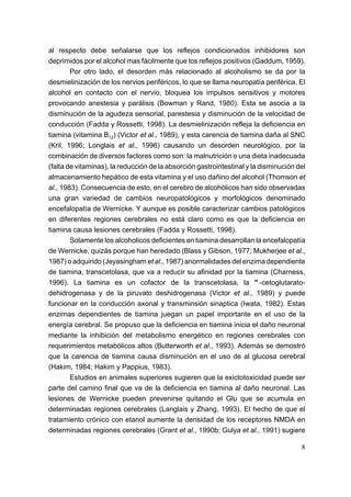 al respecto debe señalarse que los reflejos condicionados inhibidores son
deprimidos por el alcohol mas fácilmente que los reflejos positivos (Gaddum, 1959).
        Por otro lado, el desorden más relacionado al alcoholismo se da por la
desmielinización de los nervios periféricos, lo que se llama neuropatía periférica. El
alcohol en contacto con el nervio, bloquea los impulsos sensitivos y motores
provocando anestesia y parálisis (Bowman y Rand, 1980). Esta se asocia a la
disminución de la agudeza sensorial, parestesia y disminución de la velocidad de
conducción (Fadda y Rossetti, 1998). La desmielinización refleja la deficiencia en
tiamina (vitamina B12) (Victor et al., 1989), y esta carencia de tiamina daña al SNC
(Kril, 1996; Longlais et al., 1996) causando un desorden neurológico, por la
combinación de diversos factores como son: la malnutrición o una dieta inadecuada
(falta de vitaminas), la reducción de la absorción gastrointestinal y la disminución del
almacenamiento hepático de esta vitamina y el uso dañino del alcohol (Thomson et
al., 1983). Consecuencia de esto, en el cerebro de alcohólicos han sido observadas
una gran variedad de cambios neuropatológicos y morfológicos denominado
encefalopatía de Wernicke. Y aunque es posible caracterizar cambios patológicos
en diferentes regiones cerebrales no está claro como es que la deficiencia en
tiamina causa lesiones cerebrales (Fadda y Rossetti, 1998).
        Solamente los alcoholicos deficientes en tiamina desarrollan la encefalopatía
de Wernicke, quizás porque han heredado (Blass y Gibson, 1977; Mukherjee et al.,
1987) o adquirido (Jeyasingham et al., 1987) anormalidades del enzima dependiente
de tiamina, transcetolasa, que va a reducir su afinidad por la tiamina (Charness,
1996). La tiamina es un cofactor de la transcetolasa, la "-cetoglutarato-
dehidrogenasa y de la piruvato deshidrogenasa (Victor et al., 1989) y puede
funcionar en la conducción axonal y transminsión sinaptica (Iwata, 1982). Estas
enzimas dependientes de tiamina juegan un papel importante en el uso de la
energía cerebral. Se propuso que la deficiencia en tiamina inicia el daño neuronal
mediante la inhibición del metabolismo energético en regiones cerebrales con
requerimientos metabólicos altos (Butterworth et al., 1993). Además se demostró
que la carencia de tiamina causa disminución en el uso de al glucosa cerebral
(Hakim, 1984; Hakim y Pappius, 1983).
        Estudios en animales superiores sugieren que la exictotoxicidad puede ser
parte del camino final que va de la deficiencia en tiamina al daño neuronal. Las
lesiones de Wernicke pueden prevenirse quitando el Glu que se acumula en
determinadas regiones cerebrales (Langlais y Zhang, 1993). El hecho de que el
tratamiento crónico con etanol aumente la densidad de los receptores NMDA en
determinadas regiones cerebrales (Grant et al., 1990b; Gulya et al., 1991) sugiere

                                                                                      8
 