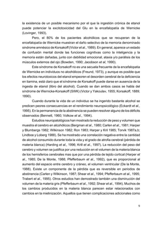 la existencia de un posible mecanismo por el que la ingestión crónica de etanol
puede potenciar la excitotoxicidad del Glu en la encefalopatía de Wernicke
(Lovinger, 1993).
       Pero, el 80% de los pacientes alcohólicos que se recuperan de la
encefalopatía de Wernicke muestran el daño selectivo de la memoria denominado
sindrome amnésico de Korsakoff (Victor et al., 1989). En general, aparece un estado
de confusión mental donde las funciones cognitivas como la inteligencia y la
memoria están dañadas, junto con debilidad emocional, ataxia y/o parálisis de los
músculos externos del ojo (Bowden, 1990; Jacobson et al, 1990).
       Este síndrome de Korsakoff no es una secuela frecuente de la encefalopatia
de Wernicke en individuos no alcohólicos (Freund, 1973), y aunque es posible que
los efectos neurotoxicos del etanol empeoren el desorden cerebral de la deficiencia
en tiamina, está claro que el síndrome de Korsakoff puede darse en ausencia de la
ingesta de etanol (libro del alcohol). Cuando se dan ambos casos se habla del
síndrome de Wernicke-Korsakoff (SWK) (Victor y Yakoulav, 1955; Korsakoff, 1889;
1890).
       Cuando durante la vida de un individuo se ha ingerido bastante alcohol se
predicen peores consecuencias en el rendimiento neuropsicológico (Eckardt et al.,
1995). En la permanencia de la abstinencia se pueden resolver alguno de los déficits
observados (Bennett, 1960; Volkow et al., 1994).
       Estudios neuropatológicos han mostrado la reducción de peso y volumen que
muestra el cerebro en alcohólicos (Bergman et al., 1980; Carlen et al., 1981; Harper
y Blumbergs 1982; Wilkinson 1982; Ron 1983; Harper y Kril 1985; Torvik 1987a,b;
Lindboe y Loberg 1988). Se ha mostrado una correlación negativa entre la cantidad
de alcohol consumido durante toda la vida y el grado de atrofia cerebral (pérdida de
materia blanca) (Harding et al., 1996; Krill et al., 1997). La reducción del peso del
cerebro y volumen se justifica por una reducción en el volumen de la materia blanca
de los hemisferios cerebrales mas que por una pérdida de tejido cortical (Harper et
al., 1985; De la Monte, 1988; Pfefferbaum et al., 1992), que es proporcional al
aumento del espacio entre cerebro y cráneo, el volumen ventricular (De la Monte,
1988). Existe un componente de la pérdida que es reversible en periodos de
abstinencia (Carlen y Wilkinson, 1987; Shear et al., 1994; Pfefferbaum et al., 1995;
Trabert et al., 1995). Otros estudios han demostrado también una disminución del
volumen de la materia gris (Pfefferbaum et al., 1992; Shear et al., 1994). Muchos de
los cambios producidos en la materia blanca parecen estar relacionados con
cambios en la mielinización. Aquellos que tienen complicaciones adicionales como


                                                                                   9
 
