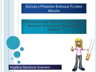 ESCUELA PRIMARIA ENRIQUE FLORES
MAGÓN
“Consecuencias Médicas y Sociales del
Abuso en el Consumo de Alcohol y
Tabaco”
Angélica Sandoval Guerrero
 