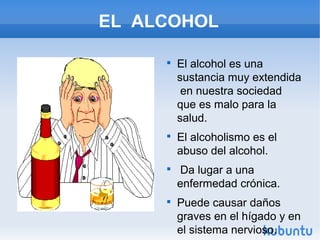 EL ALCOHOL

     
         El alcohol es una
         sustancia muy extendida
          en nuestra sociedad
         que es malo para la
         salud.
     
         El alcoholismo es el
         abuso del alcohol.
     
          Da lugar a una
         enfermedad crónica.
     
         Puede causar daños
         graves en el hígado y en
         el sistema nervioso.
 