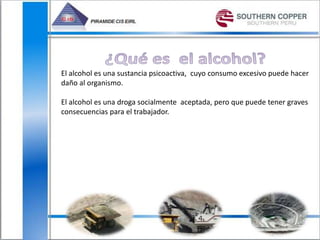 El alcohol es una sustancia psicoactiva, cuyo consumo excesivo puede hacer
daño al organismo.
El alcohol es una droga socialmente aceptada, pero que puede tener graves
consecuencias para el trabajador.
 