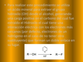 • Para realizar este procedimiento se utiliza
  un ácido mineral para extraer el grupo
  hidroxilo (OH) desde el alcohol, generando
  una carga positiva en el carbono del cual fue
  extraído el Hidroxilo el cual tiene una
  interacción eléctrica con los electrones más
  cercanos (por defecto, electrones de un
  hidrógeno en el caso de no tener otro
  sustituyente) que forman un doble enlace en
  su lugar.
 