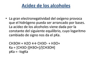 Acidez de los alcoholes

• La gran electronegatividad del oxígeno provoca
  que el hidrógeno pueda ser arrancado por bases.
  La acidez de los alcoholes viene dada por la
  constante del siguiente equilibrio, cuyo logaritmo
  cambiado de signo nos da el pKa.

  CH3OH + H2O ↔ CH3O- + H3O+
  Ka = [CH3O-][H3O+]/[CH3OH]
  pKa = -logKa
 