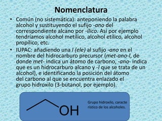 Nomenclatura
• Común (no sistemática): anteponiendo la palabra
  alcohol y sustituyendo el sufijo -ano del
  correspondiente alcano por -ílico. Así por ejemplo
  tendríamos alcohol metílico, alcohol etílico, alcohol
  propílico, etc.
• IUPAC: añadiendo una l (ele) al sufijo -ano en el
  nombre del hidrocarburo precursor (met-ano-l, de
  donde met- indica un átomo de carbono, -ano- indica
  que es un hidrocarburo alcano y -l que se trata de un
  alcohol), e identificando la posición del átomo
  del carbono al que se encuentra enlazado el
  grupo hidroxilo (3-butanol, por ejemplo).

                               Grupo hidroxilo, caracte
                               rístico de los alcoholes.
 