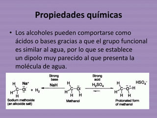 Propiedades químicas
• Los alcoholes pueden comportarse como
  ácidos o bases gracias a que el grupo funcional
  es similar al agua, por lo que se establece
  un dipolo muy parecido al que presenta la
  molécula de agua.
 