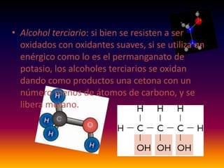 • Alcohol terciario: si bien se resisten a ser
  oxidados con oxidantes suaves, si se utiliza un
  enérgico como lo es el permanganato de
  potasio, los alcoholes terciarios se oxidan
  dando como productos una cetona con un
  número menos de átomos de carbono, y se
  libera metano.
 