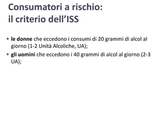 Consumatori a rischio: il criterio dell’ISSle donne che eccedono i consumi di 20 grammi di alcol al giorno (1-2 Unità Alcoliche, UA);gli uomini che eccedono i 40 grammi di alcol al giorno (2-3 UA);