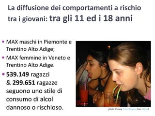 La diffusione dei comportamenti a rischio tra i giovani: tra gli 11 ed i 18 anniMAX maschi in Piemonte e Trentino Alto Adige; MAX femmine in Veneto e Trentino Alto Adige. 539.149 ragazzi  & 299.651 ragazze seguono uno stile di consumo di alcol dannoso o rischioso.photo © 2004 Peter Burgess(via: Wylio)