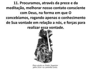 11. Procuramos, através da prece e da
meditação, melhorar nosso contato consciente
        com Deus, na forma em que O
concebíamos, rogando apenas o conhecimento
de Sua vontade em relação a nós, e forças para
            realizar essa vontade.
 