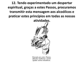 12. Tendo experimentado um despertar
espiritual, graças a estes Passos, procuramos
 transmitir esta mensagem aos alcoólicos e
praticar estes princípios em todas as nossas
                  atividades.
 