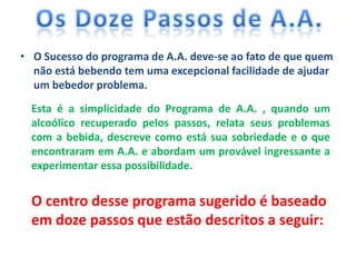 • O Sucesso do programa de A.A. deve-se ao fato de que quem
  não está bebendo tem uma excepcional facilidade de ajudar
  um bebedor problema.
  Esta é a simplicidade do Programa de A.A. , quando um
  alcoólico recuperado pelos passos, relata seus problemas
  com a bebida, descreve como está sua sobriedade e o que
  encontraram em A.A. e abordam um provável ingressante a
  experimentar essa possibilidade.


  O centro desse programa sugerido é baseado
  em doze passos que estão descritos a seguir:
 