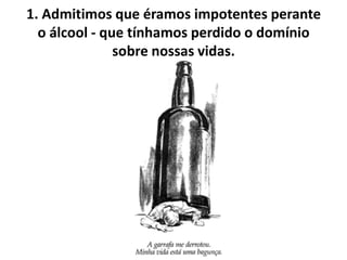 1. Admitimos que éramos impotentes perante
  o álcool - que tínhamos perdido o domínio
               sobre nossas vidas.
 