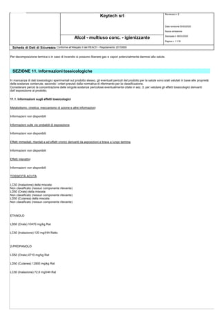 Keytech srl Revisione n. 2
Data revisione 05/03/2020
Nuova emissione
Stampata il 09/03/2020
Pagina n. 11/18
Alcol - multiuso conc. - igienizzante
Scheda di Dati di Sicurezza Conforme all'Allegato II del REACH - Regolamento 2015/830
Per decomposizione termica o in caso di incendio si possono liberare gas e vapori potenzialmente dannosi alla salute.
SEZIONE 11. Informazioni tossicologiche
In mancanza di dati tossicologici sperimentali sul prodotto stesso, gli eventuali pericoli del prodotto per la salute sono stati valutati in base alle proprietà
delle sostanze contenute, secondo i criteri previsti dalla normativa di riferimento per la classificazione.
Considerare perciò la concentrazione delle singole sostanze pericolose eventualmente citate in sez. 3, per valutare gli effetti tossicologici derivanti
dall`esposizione al prodotto.
11.1. Informazioni sugli effetti tossicologici
Metabolismo, cinetica, meccanismo di azione e altre informazioni
Informazioni non disponibili
Informazioni sulle vie probabili di esposizione
Informazioni non disponibili
Effetti immediati, ritardati e ed effetti cronici derivanti da esposizioni a breve e lungo termine
Informazioni non disponibili
Effetti interattivi
Informazioni non disponibili
TOSSICITÀ ACUTA
LC50 (Inalazione) della miscela:
Non classificato (nessun componente rilevante)
LD50 (Orale) della miscela:
Non classificato (nessun componente rilevante)
LD50 (Cutanea) della miscela:
Non classificato (nessun componente rilevante)
ETANOLO
LD50 (Orale) 10470 mg/kg Rat
LC50 (Inalazione) 120 mg/l/4h Ratto
2-PROPANOLO
LD50 (Orale) 4710 mg/kg Rat
LD50 (Cutanea) 12800 mg/kg Rat
LC50 (Inalazione) 72,6 mg/l/4h Rat
 