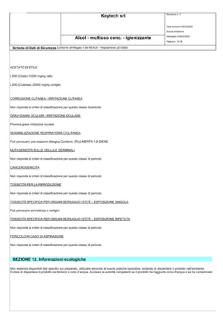 Keytech srl Revisione n. 2
Data revisione 05/03/2020
Nuova emissione
Stampata il 09/03/2020
Pagina n. 12/18
Alcol - multiuso conc. - igienizzante
Scheda di Dati di Sicurezza Conforme all'Allegato II del REACH - Regolamento 2015/830
ACETATO DI ETILE
LD50 (Orale) 10200 mg/kg ratto
LD50 (Cutanea) 20000 mg/kg coniglio
CORROSIONE CUTANEA / IRRITAZIONE CUTANEA
Non risponde ai criteri di classificazione per questa classe dipericolo
GRAVI DANNI OCULARI / IRRITAZIONE OCULARE
Provoca grave irritazione oculare
SENSIBILIZZAZIONE RESPIRATORIA O CUTANEA
Può provocare una reazione allergica.Contiene: (R)-p-MENTA-1,8-DIENE
MUTAGENICITÀ SULLE CELLULE GERMINALI
Non risponde ai criteri di classificazione per questa classe di pericolo
CANCEROGENICITÀ
Non risponde ai criteri di classificazione per questa classe di pericolo
TOSSICITÀ PER LA RIPRODUZIONE
Non risponde ai criteri di classificazione per questa classe di pericolo
TOSSICITÀ SPECIFICA PER ORGANI BERSAGLIO (STOT) - ESPOSIZIONE SINGOLA
Può provocare sonnolenza o vertigini
TOSSICITÀ SPECIFICA PER ORGANI BERSAGLIO (STOT) - ESPOSIZIONE RIPETUTA
Non risponde ai criteri di classificazione per questa classe di pericolo
PERICOLO IN CASO DI ASPIRAZIONE
Non risponde ai criteri di classificazione per questa classe di pericolo
SEZIONE 12. Informazioni ecologiche
Non essendo disponibili dati specifici sul preparato, utilizzare secondo le buone pratiche lavorative, evitando di disperdere il prodotto nell'ambiente.
Evitare di disperdere il prodotto nel terreno o corsi d`acqua. Avvisare le autorità competenti se il prodotto ha raggiunto corsi d'acqua o se ha contaminato
 