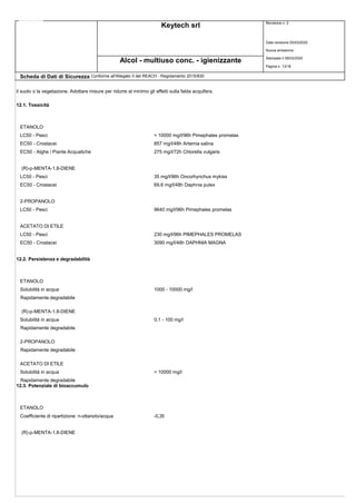 Keytech srl Revisione n. 2
Data revisione 05/03/2020
Nuova emissione
Stampata il 09/03/2020
Pagina n. 13/18
Alcol - multiuso conc. - igienizzante
Scheda di Dati di Sicurezza Conforme all'Allegato II del REACH - Regolamento 2015/830
il suolo o la vegetazione. Adottare misure per ridurre al minimo gli effetti sulla falda acquifera.
12.1. Tossicità
ETANOLO
LC50 - Pesci > 10000 mg/l/96h Pimephales promelas
EC50 - Crostacei 857 mg/l/48h Artemia salina
EC50 - Alghe / Piante Acquatiche 275 mg/l/72h Chlorella vulgaris
(R)-p-MENTA-1,8-DIENE
LC50 - Pesci 35 mg/l/96h Oncorhynchus mykiss
EC50 - Crostacei 69,6 mg/l/48h Daphnia pulex
2-PROPANOLO
LC50 - Pesci 9640 mg/l/96h Pimephales promelas
ACETATO DI ETILE
LC50 - Pesci 230 mg/l/96h PIMEPHALES PROMELAS
EC50 - Crostacei 3090 mg/l/48h DAPHNIA MAGNA
12.2. Persistenza e degradabilità
ETANOLO
Solubilità in acqua 1000 - 10000 mg/l
Rapidamente degradabile
(R)-p-MENTA-1,8-DIENE
Solubilità in acqua 0,1 - 100 mg/l
Rapidamente degradabile
2-PROPANOLO
Rapidamente degradabile
ACETATO DI ETILE
Solubilità in acqua > 10000 mg/l
Rapidamente degradabile
12.3. Potenziale di bioaccumulo
ETANOLO
Coefficiente di ripartizione: n-ottanolo/acqua -0,35
(R)-p-MENTA-1,8-DIENE
 