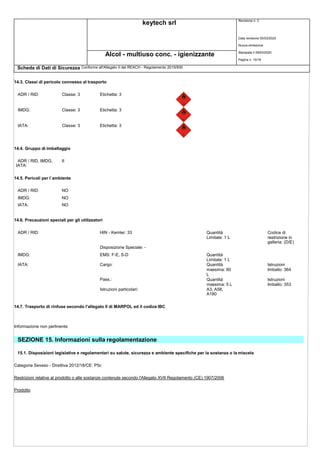 keytech srl Revisione n. 2
Alcol - multiuso conc. - igienizzante
Scheda di Dati di Sicurezza Conforme all'Allegato II del REACH - Regolamento 2015/830
Data revisione 05/03/2020
Nuova emissione
Stampata il 09/03/2020
Pagina n. 15/18
14.3. Classi di pericolo connesso al trasporto
ADR / RID: Classe: 3 Etichetta: 3
IMDG: Classe: 3 Etichetta: 3
IATA: Classe: 3 Etichetta: 3
14.4. Gruppo di imballaggio
ADR / RID, IMDG,
IATA:
II
14.5. Pericoli per l`ambiente
ADR / RID: NO
IMDG: NO
IATA: NO
14.6. Precauzioni speciali per gli utilizzatori
ADR / RID: HIN - Kemler: 33 Quantità
Limitate: 1 L
Codice di
restrizione in
galleria: (D/E)
Disposizione Speciale: -
IMDG: EMS: F-E, S-D Quantità
Limitate: 1 L
IATA: Cargo: Quantità
massima: 60
L
Istruzioni
Imballo: 364
Pass.: Quantità
massima: 5 L
Istruzioni
Imballo: 353
Istruzioni particolari: A3, A58,
A180
14.7. Trasporto di rinfuse secondo l'allegato II di MARPOL ed il codice IBC
Informazione non pertinente
SEZIONE 15. Informazioni sulla regolamentazione
15.1. Disposizioni legislative e regolamentari su salute, sicurezza e ambiente specifiche per la sostanza o la miscela
Categoria Seveso - Direttiva 2012/18/CE: P5c
Restrizioni relative al prodotto o alle sostanze contenute secondo l'Allegato XVII Regolamento (CE) 1907/2006
Prodotto
 