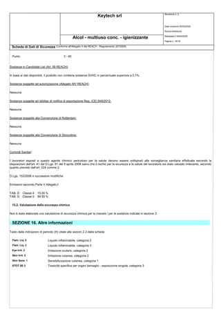Keytech srl Revisione n. 2
Alcol - multiuso conc. - igienizzante
Scheda di Dati di Sicurezza Conforme all'Allegato II del REACH - Regolamento 2015/830
Punto 3 - 40
Sostanze in Candidate List (Art. 59 REACH)
Data revisione 05/03/2020
Nuova emissione
Stampata il 09/03/2020
Pagina n. 16/18
In base ai dati disponibili, il prodotto non contiene sostanze SVHC in percentuale superiore a 0,1%.
Sostanze soggette ad autorizzazione (Allegato XIV REACH)
Nessuna
Sostanze soggette ad obbligo di notifica di esportazione Reg. (CE) 649/2012:
Nessuna
Sostanze soggette alla Convenzione di Rotterdam:
Nessuna
Sostanze soggette alla Convenzione di Stoccolma:
Nessuna
Controlli Sanitari
I lavoratori esposti a questo agente chimico pericoloso per la salute devono essere sottoposti alla sorveglianza sanitaria effettuata secondo le
disposizioni dell'art. 41 del D.Lgs. 81 del 9 aprile 2008 salvo che il rischio per la sicurezza e la salute del lavoratore sia stato valutato irrilevante, secondo
quanto previsto dall'art. 224 comma 2.
D.Lgs. 152/2006 e successive modifiche
Emissioni secondo Parte V Allegato I:
TAB. D Classe 4 15,00 %
TAB. D Classe 5 84,50 %
15.2. Valutazione della sicurezza chimica
Non è stata elaborata una valutazione di sicurezza chimica per la miscela / per le sostanze indicate in sezione 3.
SEZIONE 16. Altre informazioni
Testo delle indicazioni di pericolo (H) citate alle sezioni 2-3 della scheda:
Flam. Liq. 2 Liquido infiammabile, categoria 2
Flam. Liq. 3 Liquido infiammabile, categoria 3
Eye Irrit. 2 Irritazione oculare, categoria 2
Skin Irrit. 2 Irritazione cutanea, categoria 2
Skin Sens. 1 Sensibilizzazione cutanea, categoria 1
STOT SE 3 Tossicità specifica per organi bersaglio - esposizione singola, categoria 3
 