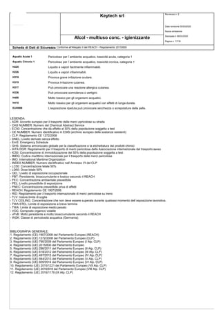 Keytech srl Revisione n. 2
Data revisione 05/03/2020
Nuova emissione
Stampata il 09/03/2020
Pagina n. 17/18
Alcol - multiuso conc. - igienizzante
Scheda di Dati di Sicurezza Conforme all'Allegato II del REACH - Regolamento 2015/830
Aquatic Acute 1 Pericoloso per l`ambiente acquatico, tossicità acuta, categoria 1
Aquatic Chronic 1 Pericoloso per l`ambiente acquatico, tossicità cronica, categoria 1
H225 Liquido e vapori facilmente infiammabili.
H226 Liquido e vapori infiammabili.
H319 Provoca grave irritazione oculare.
H315 Provoca irritazione cutanea.
H317 Può provocare una reazione allergica cutanea.
H336 Può provocare sonnolenza o vertigini.
H400 Molto tossico per gli organismi acquatici.
H410 Molto tossico per gli organismi acquatici con effetti di lunga durata.
EUH066 L'esposizione ripetuta può provocare secchezza o screpolature della pelle.
LEGENDA:
- ADR: Accordo europeo per il trasporto delle merci pericolose su strada
- CAS NUMBER: Numero del Chemical Abstract Service
- EC50: Concentrazione che dà effetto al 50% della popolazione soggetta a test
- CE NUMBER: Numero identificativo in ESIS (archivio europeo delle sostanze esistenti)
- CLP: Regolamento CE 1272/2008
- DNEL: Livello derivato senza effetto
- EmS: Emergency Schedule
- GHS: Sistema armonizzato globale per la classificazione e la etichettatura dei prodotti chimici
- IATA DGR: Regolamento per il trasporto di merci pericolose della Associazione internazionale del trasporto aereo
- IC50: Concentrazione di immobilizzazione del 50% della popolazione soggetta a test
- IMDG: Codice marittimo internazionale per il trasporto delle merci pericolose
- IMO: International Maritime Organization
- INDEX NUMBER: Numero identificativo nell`Annesso VI del CLP
- LC50: Concentrazione letale 50%
- LD50: Dose letale 50%
- OEL: Livello di esposizione occupazionale
- PBT: Persistente, bioaccumulante e tossico secondo il REACH
- PEC: Concentrazione ambientale prevedibile
- PEL: Livello prevedibile di esposizione
- PNEC: Concentrazione prevedibile priva di effetti
- REACH: Regolamento CE 1907/2006
- RID: Regolamento per il trasporto internazionale di merci pericolose su treno
- TLV: Valore limite di soglia
- TLV CEILING: Concentrazione che non deve essere superata durante qualsiasi momento dell`esposizione lavorativa.
- TWA STEL: Limite di esposizione a breve termine
- TWA: Limite di esposizione medio pesato
- VOC: Composto organico volatile
- vPvB: Molto persistente e molto bioaccumulante secondo il REACH
- WGK: Classe di pericolosità acquatica (Germania).
BIBLIOGRAFIA GENERALE:
1. Regolamento (CE) 1907/2006 del Parlamento Europeo (REACH)
2. Regolamento (CE) 1272/2008 del Parlamento Europeo (CLP)
3. Regolamento (UE) 790/2009 del Parlamento Europeo (I Atp. CLP)
4. Regolamento (UE) 2015/830 del Parlamento Europeo
5. Regolamento (UE) 286/2011 del Parlamento Europeo (II Atp. CLP)
6. Regolamento (UE) 618/2012 del Parlamento Europeo (III Atp. CLP)
7. Regolamento (UE) 487/2013 del Parlamento Europeo (IV Atp. CLP)
8. Regolamento (UE) 944/2013 del Parlamento Europeo (V Atp. CLP)
9. Regolamento (UE) 605/2014 del Parlamento Europeo (VI Atp. CLP)
10. Regolamento (UE) 2015/1221 del Parlamento Europeo (VII Atp. CLP)
11. Regolamento (UE) 2016/918 del Parlamento Europeo (VIII Atp. CLP)
12. Regolamento (UE) 2016/1179 (IX Atp. CLP)
 