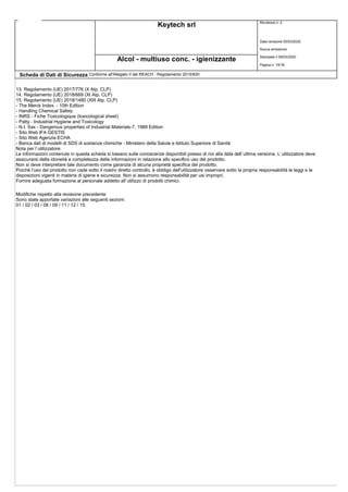 Keytech srl Revisione n. 2
Data revisione 05/03/2020
Nuova emissione
Stampata il 09/03/2020
Pagina n. 18/18
Alcol - multiuso conc. - igienizzante
Scheda di Dati di Sicurezza Conforme all'Allegato II del REACH - Regolamento 2015/830
13. Regolamento (UE) 2017/776 (X Atp. CLP)
14. Regolamento (UE) 2018/669 (XI Atp. CLP)
15. Regolamento (UE) 2018/1480 (XIII Atp. CLP)
- The Merck Index. - 10th Edition
- Handling Chemical Safety
- INRS - Fiche Toxicologique (toxicological sheet)
- Patty - Industrial Hygiene and Toxicology
- N.I. Sax - Dangerous properties of Industrial Materials-7, 1989 Edition
- Sito Web IFA GESTIS
- Sito Web Agenzia ECHA
- Banca dati di modelli di SDS di sostanze chimiche - Ministero della Salute e Istituto Superiore di Sanità
Nota per l`utilizzatore:
Le informazioni contenute in questa scheda si basano sulle conoscenze disponibili presso di noi alla data dell`ultima versione. L`utilizzatore deve
assicurarsi della idoneità e completezza delle informazioni in relazione allo specifico uso del prodotto.
Non si deve interpretare tale documento come garanzia di alcuna proprietà specifica del prodotto.
Poichè l'uso del prodotto non cade sotto il nostro diretto controllo, è obbligo dell'utilizzatore osservare sotto la propria responsabilità le leggi e le
disposizioni vigenti in materia di igiene e sicurezza. Non si assumono responsabilità per usi impropri.
Fornire adeguata formazione al personale addetto all`utilizzo di prodotti chimici.
Modifiche rispetto alla revisione precedente
Sono state apportate variazioni alle seguenti sezioni:
01 / 02 / 03 / 08 / 09 / 11 / 12 / 15.
 