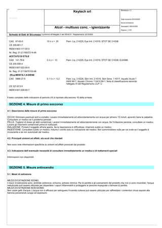 Keytech srl Revisione n. 2
Data revisione 05/03/2020
Nuova emissione
Stampata il 09/03/2020
Pagina n. 3/18
Alcol - multiuso conc. - igienizzante
Scheda di Dati di Sicurezza Conforme all'Allegato II del REACH - Regolamento 2015/830
CAS 67-63-0 10 ≤ x < 20 Flam. Liq. 2 H225, Eye Irrit. 2 H319, STOT SE 3 H336
CE 200-661-7
INDEX 603-117-00-0
Nr. Reg. 01-2119537214-46
ACETATO DI ETILE
CAS 141-78-6 0 ≤ x < 10 Flam. Liq. 2 H225, Eye Irrit. 2 H319, STOT SE 3 H336, EUH066
CE 205-500-4
INDEX 607-022-00-5
Nr. Reg. 01-2119475103-46
(R)-p-MENTA-1,8-DIENE
CAS 5989-27-5 0,1 ≤ x < 0,2 Flam. Liq. 3 H226, Skin Irrit. 2 H315, Skin Sens. 1 H317, Aquatic Acute 1
H400 M=1, Aquatic Chronic 1 H410 M=1, Nota di classificazione secondo
l'allegato VI del Regolamento CLP: C
CE 227-813-5
INDEX 601-029-00-7
Il testo completo delle indicazioni di pericolo (H) è riportato alla sezione 16 della scheda.
SEZIONE 4. Misure di primo soccorso
4.1. Descrizione delle misure di primo soccorso
OCCHI: Eliminare eventuali lenti a contatto. Lavarsi immediatamente ed abbondantemente con acqua per almeno 15 minuti, aprendo bene le palpebre.
Consultare un medico se il problema persiste.
PELLE: Togliersi di dosso gli abiti contaminati. Lavarsi immediatamente ed abbondantemente con acqua. Se l'irritazione persiste, consultare un medico.
Lavare gli indumenti contaminati prima di riutilizzarli.
INALAZIONE: Portare il soggetto all'aria aperta. Se la respirazione è difficoltosa, chiamare subito un medico.
INGESTIONE: Consultare subito un medico. Indurre il vomito solo su indicazione del medico. Non somministrare nulla per via orale se il soggetto è
incosciente e se non autorizzati dal medico.
4.2. Principali sintomi ed effetti, sia acuti che ritardati
Non sono note informazioni specifiche su sintomi ed effetti provocati dal prodotto.
4.3. Indicazione dell`eventuale necessità di consultare immediatamente un medico e di trattamenti speciali
Informazioni non disponibili
SEZIONE 5. Misure antincendio
5.1. Mezzi di estinzione
MEZZI DI ESTINZIONE IDONEI
I mezzi di estinzione sono: anidride carbonica, schiuma, polvere chimica. Per le perdite e gli sversamenti del prodotto che non si sono incendiati, l'acqua
nebulizzata può essere utilizzata per disperdere i vapori infiammabili e proteggere le persone impegnate a fermare la perdita.
MEZZI DI ESTINZIONE NON IDONEI
Non usare getti d'acqua. L'acqua non è efficace per estinguere l'incendio tuttavia può essere utilizzata per raffreddare i contenitori chiusi esposti alla
fiamma prevenendo scoppi ed esplosioni.
 