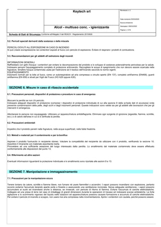 Keytech srl Revisione n. 2
Data revisione 05/03/2020
Nuova emissione
Stampata il 09/03/2020
Pagina n. 4/18
Alcol - multiuso conc. - igienizzante
Scheda di Dati di Sicurezza Conforme all'Allegato II del REACH - Regolamento 2015/830
5.2. Pericoli speciali derivanti dalla sostanza o dalla miscela
PERICOLI DOVUTI ALL'ESPOSIZIONE IN CASO DI INCENDIO
Si può creare sovrapressione nei contenitori esposti al fuoco con pericolo di esplosione. Evitare di respirare i prodotti di combustione.
5.3. Raccomandazioni per gli addetti all`estinzione degli incendi
INFORMAZIONI GENERALI
Raffreddare con getti d'acqua i contenitori per evitare la decomposizione del prodotto e lo sviluppo di sostanze potenzialmente pericolose per la salute.
Indossare sempre l'equipaggiamento completo di protezione antincendio. Raccogliere le acque di spegnimento che non devono essere scaricate nelle
fognature. Smaltire l'acqua contaminata usata per l'estinzione ed il residuo dell'incendio secondo le norme vigenti.
EQUIPAGGIAMENTO
Indumenti normali per la lotta al fuoco, come un autorespiratore ad aria compressa a circuito aperto (EN 137), completo antifiamma (EN469), guanti
antifiamma (EN 659) e stivali per Vigili del Fuoco (HO A29 oppure A30).
SEZIONE 6. Misure in caso di rilascio accidentale
6.1. Precauzioni personali, dispositivi di protezione e procedure in caso di emergenza
Bloccare la perdita se non c'è pericolo.
Indossare adeguati dispositivi di protezione (compresi i dispositivi di protezione individuale di cui alla sezione 8 della scheda dati di sicurezza) onde
prevenire contaminazioni della pelle, degli occhi e degli indumenti personali. Queste indicazioni sono valide sia per gli addetti alle lavorazioni che per gli
interventi in emergenza.
Allontanare le persone non equipaggiate. Utilizzare un`apparecchiatura antideflagrante. Eliminare ogni sorgente di ignizione (sigarette, fiamme, scintille,
ecc.) o di calore dall'area in cui si è verificata la perdita.
6.2. Precauzioni ambientali
Impedire che il prodotto penetri nelle fognature, nelle acque superficiali, nelle falde freatiche.
6.3. Metodi e materiali per il contenimento e per la bonifica
Aspirare il prodotto fuoriuscito in recipiente idoneo. Valutare la compatibilità del recipiente da utilizzare con il prodotto, verificando la sezione 10.
Assorbire il rimanente con materiale assorbente inerte.
Provvedere ad una sufficiente areazione del luogo interessato dalla perdita. Lo smaltimento del materiale contaminato deve essere effettuato
conformemente alle disposizioni del punto 13.
6.4. Riferimento ad altre sezioni
Eventuali informazioni riguardanti la protezione individuale e lo smaltimento sono riportate alle sezioni 8 e 13.
SEZIONE 7. Manipolazione e immagazzinamento
7.1. Precauzioni per la manipolazione sicura
Tenere lontano da calore, scintille e fiamme libere, non fumare né usare fiammiferi o accendini. I vapori possono incendiarsi con esplosione, pertanto
occorre evitarne l'accumulo tenendo aperte porte e finestre e assicurando una ventilazione incrociata. Senza adeguata ventilazione, i vapori possono
accumularsi al suolo ed incendiarsi anche a distanza, se innescati, con pericolo di ritorno di fiamma. Evitare l'accumulo di cariche elettrostatiche.
Collegare ad una presa di terra nel caso di imballaggi di grandi dimensioni durante le operazioni di travaso ed indossare scarpe antistatiche. La forte
agitazione e lo scorrimento vigoroso del liquido nelle tubazioni ed apparecchiature possono causare formazione e accumulo di cariche elettrostatiche.
Per evitare il pericolo di incendio e scoppio, non usare mai aria compressa nella movimentazione. Aprire i contenitori con cautela, perché possono essere
 