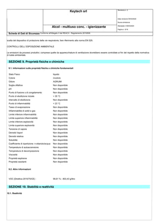 Keytech srl Revisione n. 2
Alcol - multiuso conc. - igienizzante
Scheda di Dati di Sicurezza Conforme all'Allegato II del REACH - Regolamento 2015/830
Data revisione 05/03/2020
Nuova emissione
Stampata il 09/03/2020
Pagina n. 9/18
scelta del dispositivo di protezione delle vie respiratorie, fare riferimento alla norma EN 529.
CONTROLLI DELL`ESPOSIZIONE AMBIENTALE
Le emissioni da processi produttivi, comprese quelle da apparecchiature di ventilazione dovrebbero essere controllate ai fini del rispetto della normativa
di tutela ambientale.
SEZIONE 9. Proprietà fisiche e chimiche
9.1. Informazioni sulle proprietà fisiche e chimiche fondamentali
Stato Fisico liquido
Colore incolore
Odore AGRUMI
Soglia olfattiva Non disponibile
pH Non disponibile
Punto di fusione o di congelamento Non disponibile
Punto di ebollizione iniziale > 35 °C
Intervallo di ebollizione Non disponibile
Punto di infiammabilità < 23 °C
Tasso di evaporazione Non disponibile
Infiammabilità di solidi e gas Non disponibile
Limite inferiore infiammabilità Non disponibile
Limite superiore infiammabilità Non disponibile
Limite inferiore esplosività Non disponibile
Limite superiore esplosività Non disponibile
Tensione di vapore Non disponibile
Densità Vapori Non disponibile
Densità relativa Non disponibile
Solubilità Non disponibile
Coefficiente di ripartizione: n-ottanolo/acqua: Non disponibile
Temperatura di autoaccensione Non disponibile
Temperatura di decomposizione Non disponibile
Viscosità Non disponibile
Proprietà esplosive Non disponibile
Proprietà ossidanti Non disponibile
9.2. Altre informazioni
VOC (Direttiva 2010/75/CE) : 99,81 % - 803,43 g/litro
SEZIONE 10. Stabilità e reattività
10.1. Reattività
 