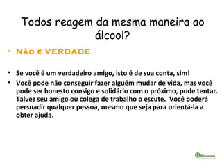 Todos reagem da mesma maneira ao
álcool?
• Não é VERDADE
• Se você é um verdadeiro amigo, isto é de sua conta, sim!
• Você pode não conseguir fazer alguém mudar de vida, mas você
pode ser honesto consigo e solidário com o próximo, pode tentar.
Talvez seu amigo ou colega de trabalho o escute. Você poderá
persuadir qualquer pessoa, mesmo que seja para orientá-la a
obter ajuda.
 