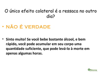 O único efeito colateral é a ressaca no outro
dia?
• NÃO É VERDADE
• Sinto muito! Se você bebe bastante álcool, e bem
rápido, você pode acumular em seu corpo uma
quantidade suficiente, que pode levá-lo à morte em
apenas algumas horas.
 