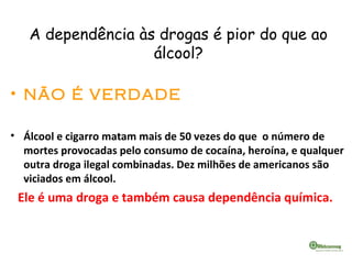 A dependência às drogas é pior do que ao
álcool?
• NÃO É VERDADE
• Álcool e cigarro matam mais de 50 vezes do que o número de
mortes provocadas pelo consumo de cocaína, heroína, e qualquer
outra droga ilegal combinadas. Dez milhões de americanos são
viciados em álcool.
Ele é uma droga e também causa dependência química.
 
