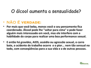 O álcool aumenta a sensualidade?
• NÃO É VERDADE:
• Por mais que você beba, menos você o seu pensamento fica
coordenado. Álcool pode lhe "soltar para cima" e pode fazer
alguém mais interessado em você, mas ele interfere com a
habilidade do corpo para realizar uma boa performance sexual.
• E então há gravidez, AIDS, assédio ou agressão sexual, o carro
bate, o acidente de trabalho ocorre e o pior... nem tão sensual no
todo, com conseqüências para a sua vida e a de outras pessoas.
 