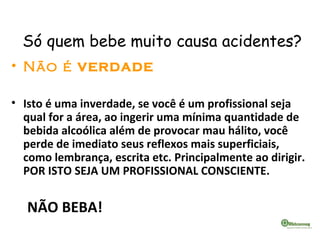 Só quem bebe muito causa acidentes?
• Não é VERDADE
• Isto é uma inverdade, se você é um profissional seja
qual for a área, ao ingerir uma mínima quantidade de
bebida alcoólica além de provocar mau hálito, você
perde de imediato seus reflexos mais superficiais,
como lembrança, escrita etc. Principalmente ao dirigir.
POR ISTO SEJA UM PROFISSIONAL CONSCIENTE.
NÃO BEBA!
 