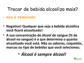 Trocar de bebida alcooliza mais?
• Não è VERDADE!
• Negativo! Qualquer que seja a bebida alcoólica
você ficará alcoolizado!
• A sua concentração de álcool de sangue (% de
álcool no sangue) é o que determina o quanto
alcoolizado você está. Não os sabores, coquetéis,
marcas ou tipo de bebidas que você selecionou.•  
• Álcool é sempre álcool!  
 