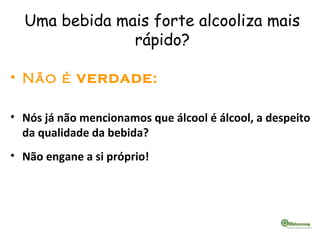Uma bebida mais forte alcooliza mais
rápido?
• Não é VERDADE:
• Nós já não mencionamos que álcool é álcool, a despeito
da qualidade da bebida?
• Não engane a si próprio!
 