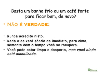 Basta um banho frio ou um café forte
para ficar bem, de novo?
• Não é VERDADE:
• Nunca acredite nisto.
• Nada o deixará sóbrio de imediato, para cima,
somente com o tempo você se recupera.
• Você pode estar limpo e desperto, mas você ainda
está alcoolizado.
 