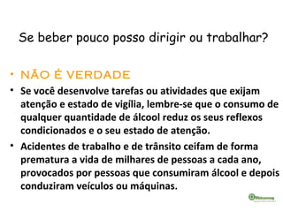 Se beber pouco posso dirigir ou trabalhar?
• NÃO É VERDADE
• Se você desenvolve tarefas ou atividades que exijam
atenção e estado de vigília, lembre-se que o consumo de
qualquer quantidade de álcool reduz os seus reflexos
condicionados e o seu estado de atenção.
• Acidentes de trabalho e de trânsito ceifam de forma
prematura a vida de milhares de pessoas a cada ano,
provocados por pessoas que consumiram álcool e depois
conduziram veículos ou máquinas.
 