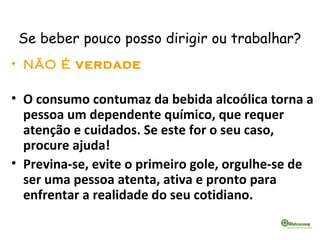 Se beber pouco posso dirigir ou trabalhar?
• NÃO É VERDADE
• O consumo contumaz da bebida alcoólica torna a
pessoa um dependente químico, que requer
atenção e cuidados. Se este for o seu caso,
procure ajuda!
• Previna-se, evite o primeiro gole, orgulhe-se de
ser uma pessoa atenta, ativa e pronto para
enfrentar a realidade do seu cotidiano.
 
