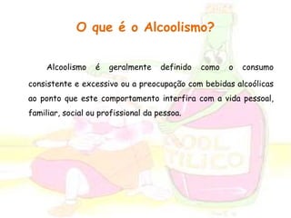 O que é o Alcoolismo? 
Alcoolismo é geralmente definido como o consumo 
consistente e excessivo ou a preocupação com bebidas alcoólicas 
ao ponto que este comportamento interfira com a vida pessoal, 
familiar, social ou profissional da pessoa. 
 