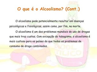 O que é o Alcoolismo? (Cont.) 
O alcoolismo pode potencialmente resultar em doenças 
psicológicas e fisiológicas, assim como, por fim, na morte. 
O alcoolismo é um dos problemas mundiais de uso de drogas 
que mais traz custos. Com excepção do tabagismo, o alcoolismo é 
mais custoso para os países do que todos os problemas de 
consumo de droga combinados. 
 