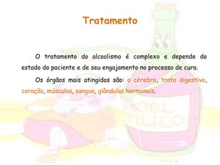 Tratamento 
O tratamento do alcoolismo é complexo e depende do 
estado do paciente e de seu engajamento no processo de cura. 
Os órgãos mais atingidos são: o cérebro, trato digestivo, 
coração, músculos, sangue, glândulas hormonais. 
 