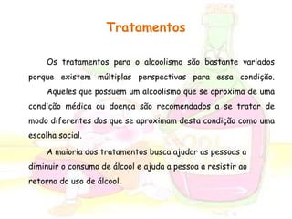 Tratamentos 
Os tratamentos para o alcoolismo são bastante variados 
porque existem múltiplas perspectivas para essa condição. 
Aqueles que possuem um alcoolismo que se aproxima de uma 
condição médica ou doença são recomendados a se tratar de 
modo diferentes dos que se aproximam desta condição como uma 
escolha social. 
A maioria dos tratamentos busca ajudar as pessoas a 
diminuir o consumo de álcool e ajuda a pessoa a resistir ao 
retorno do uso de álcool. 
 