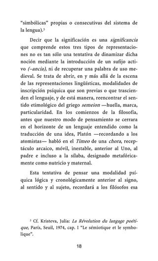 “simbólicas” propias o consecutivas del sistema de
la lengua).3
Decir que la significación es una significancia
que comprende estos tres tipos de representacio-
nes no es tan sólo una tentativa de dinamizar dicha
noción mediante la introducción de un sufijo acti-
vo (–ancia), ni de recuperar una palabra de uso me-
dieval. Se trata de abrir, en y más allá de la escena
de las representaciones lingüísticas, modalidades de
inscripción psíquica que son previas o que trascien-
den el lenguaje, y de está manera, reencontrar el sen-
tido etimológico del griego semeion —huella, marca,
particularidad. En los comienzos de la filosofía,
antes que nuestro modo de pensamiento se cerrara
en el horizonte de un lenguaje entendido como la
traducción de una idea, Platón —recordando a los
atomistas— habló en el Timeo de una chora, recep-
táculo arcaico, móvil, inestable, anterior al Uno, al
padre e incluso a la sílaba, designado metafórica-
mente como nutricio y maternal.
Esta tentativa de pensar una modalidad psí-
quica lógica y cronológicamente anterior al signo,
al sentido y al sujeto, recordará a los filósofos esa
18
3 Cf. Kristeva, Julia: La Révolution du langage poéti-
que, París, Seuil, 1974, cap. I “Le sémiotique et le symbo-
lique”.
 