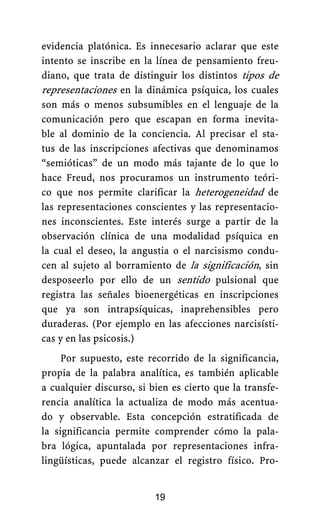 evidencia platónica. Es innecesario aclarar que este
intento se inscribe en la línea de pensamiento freu-
diano, que trata de distinguir los distintos tipos de
representaciones en la dinámica psíquica, los cuales
son más o menos subsumibles en el lenguaje de la
comunicación pero que escapan en forma inevita-
ble al dominio de la conciencia. Al precisar el sta-
tus de las inscripciones afectivas que denominamos
“semióticas” de un modo más tajante de lo que lo
hace Freud, nos procuramos un instrumento teóri-
co que nos permite clarificar la heterogeneidad de
las representaciones conscientes y las representacio-
nes inconscientes. Este interés surge a partir de la
observación clínica de una modalidad psíquica en
la cual el deseo, la angustia o el narcisismo condu-
cen al sujeto al borramiento de la significación, sin
desposeerlo por ello de un sentido pulsional que
registra las señales bioenergéticas en inscripciones
que ya son intrapsíquicas, inaprehensibles pero
duraderas. (Por ejemplo en las afecciones narcisísti-
cas y en las psicosis.)
Por supuesto, este recorrido de la significancia,
propia de la palabra analítica, es también aplicable
a cualquier discurso, si bien es cierto que la transfe-
rencia analítica la actualiza de modo más acentua-
do y observable. Esta concepción estratificada de
la significancia permite comprender cómo la pala-
bra lógica, apuntalada por representaciones infra-
lingüísticas, puede alcanzar el registro físico. Pro-
19
 